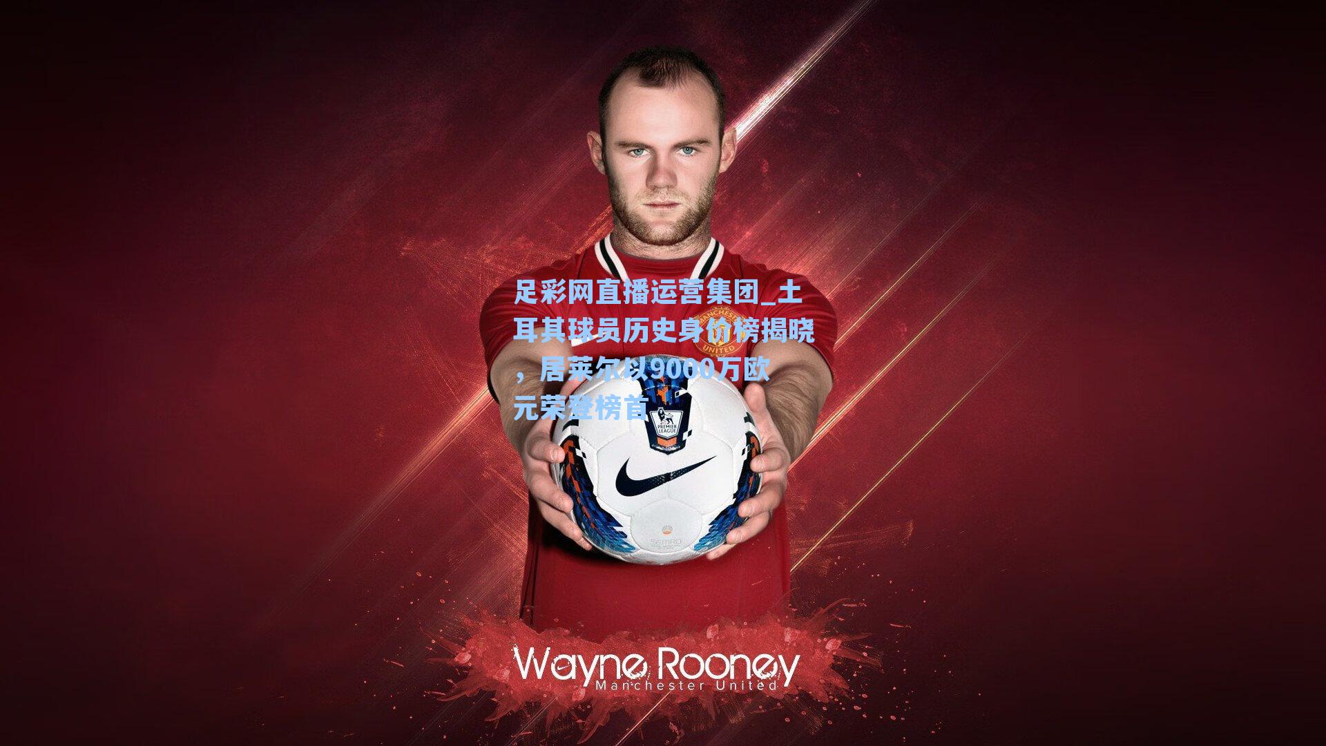 足彩网直播运营集团_土耳其球员历史身价榜揭晓，居莱尔以9000万欧元荣登榜首