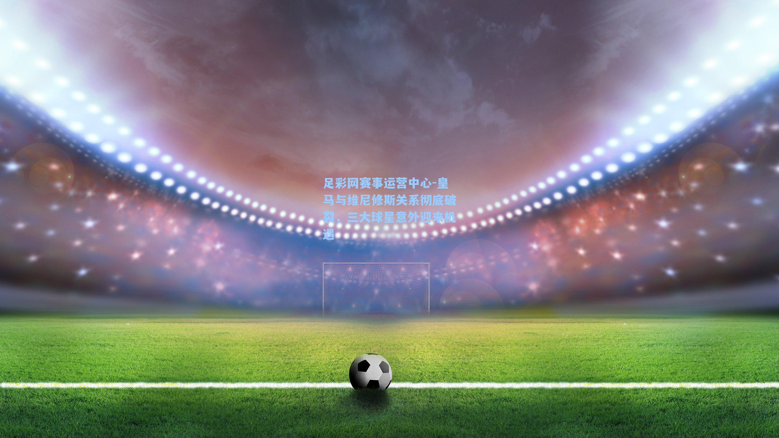 皇马与维尼修斯关系彻底破裂，三大球星意外迎来机遇