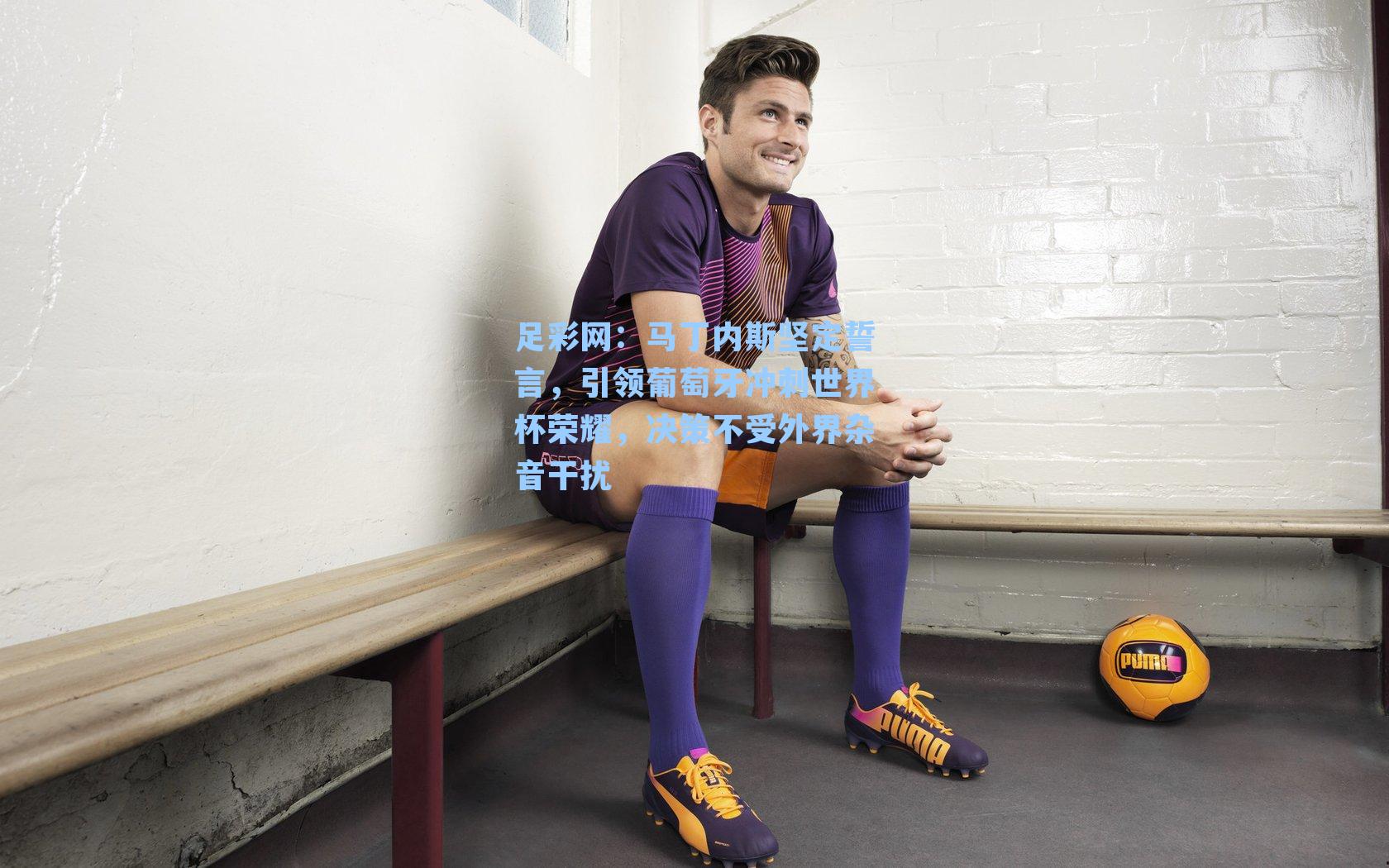 足彩网：马丁内斯坚定誓言，引领葡萄牙冲刺世界杯荣耀，决策不受外界杂音干扰