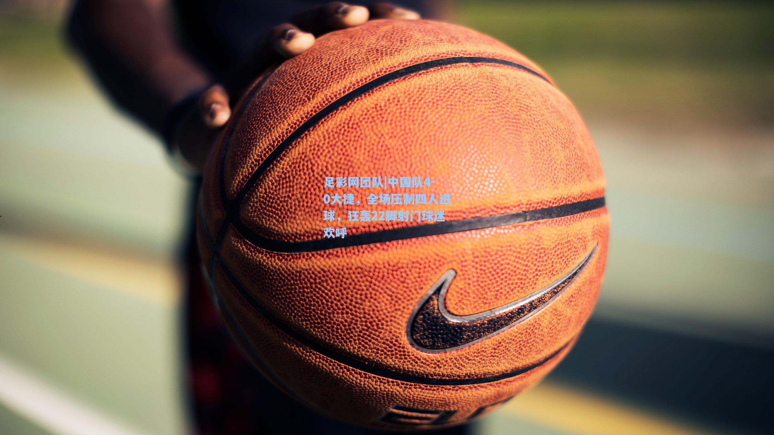 中国队4-0大捷,全场压制四人进球,狂轰22脚射门球迷欢呼