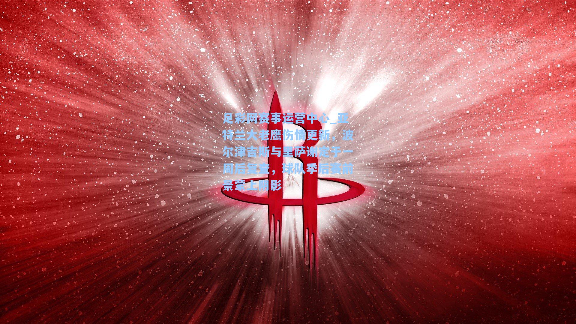 足彩网赛事运营中心_亚特兰大老鹰伤情更新，波尔津吉斯与里萨谢定于一周后复查，球队季后赛前景蒙上阴影