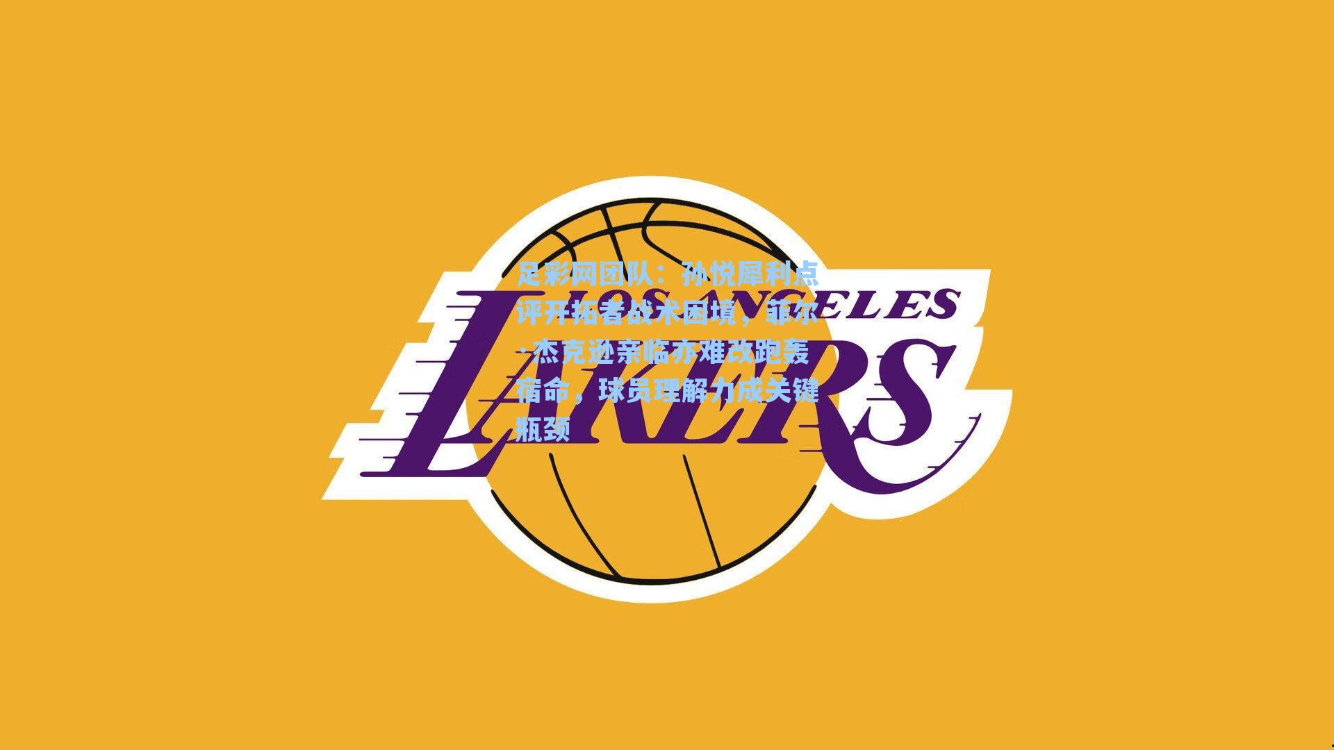 孙悦犀利点评开拓者战术困境，菲尔·杰克逊亲临亦难改跑轰宿命，球员理解力成关键瓶颈